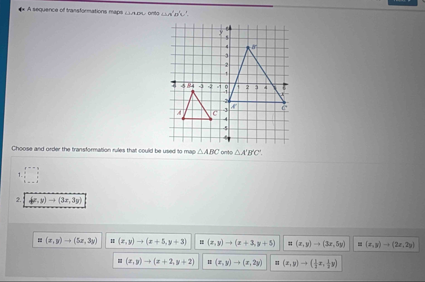 A sequence of transformations maps △ ADC onto △ A'B'C'.
Choose and order the transformation rules that could be used to map △ ABC onto △ A'B'C'.
1. □ P--7 11
2. (x,y)to (3x,3y)
:: (x,y)to (5x,3y) :: (x,y)to (x+5,y+3) :: (x,y)to (x+3,y+5) :: (x,y)to (3x,5y) :: (x,y)to (2x,2y)
:: (x,y)to (x+2,y+2) :: (x,y)to (x,2y) :: (x,y)to ( 1/2 x, 1/2 y)