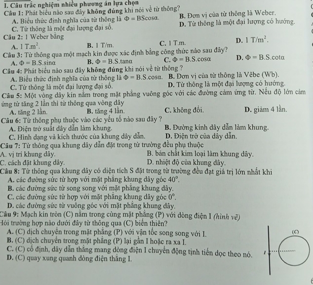 Câu trắc nghiệm nhiều phương án lựa chọn
Câu 1: Phát biểu nào sau đầy không đúng khi nói về từ thông?
A. Biểu thức định nghĩa của từ thông là Phi =BScos alpha . B. Đơn vị của từ thông là Weber.
C. Từ thông là một đại lượng đại số. D. Từ thông là một đại lượng có hướng.
Câu 2: 1 Weber bằng
A. 1T.m^2. B. 1 T/m. C. 1 T.m. D. 1T/m^2.
Câu 3: Từ thông qua một mạch kín được xác định bằng công thức nào sau đây?.cota
A. Phi =B. S.sinα B. Phi =B 5.tanα C. Phi =B S.cosα D. Phi =B.S
Câu 4: Phát biểu nào sau đây không đúng khi nói về từ thông ?
A. Biểu thức định nghĩa của từ thông là Phi =B S.cosa. B. Đơn vị của từ thông là Vêbe (Wb).
C. Từ thông là một đại lượng đại số. D. Từ thông là một đại lượng có hướng.
Câu 5: Một vòng dây kín nằm trong mặt phẳng vuông góc với các đường cảm ứng từ. Nếu độ lớn cảm
ứng từ tăng 2 lần thì từ thông qua vòng dây
A. tăng 2 lần. B. tăng 4 lần. C. không đồi. D. giảm 4 lần.
Câu 6: Từ thông phụ thuộc vào các yếu tố nào sau đây ?
A. Điện trở suất dây dẫn làm khung. B. Đường kính dây dẫn làm khung.
C. Hình dạng và kích thước của khung dây dẫn. D. Điện trở của dây dẫn.
Câu 7: Từ thông qua khung dây dẫn đặt trong từ trường đều phụ thuộc
A. vị trí khung dây. B. bản chất kim loại làm khung dây.
C. cách đặt khung dây. D. nhiệt độ của khung dây.
Câu 8: Từ thông qua khung dây có diện tích S đặt trong từ trường đều đạt giá trị lớn nhất khi
A. các đường sức từ hợp với mặt phăng khung dây góc 40°.
B. các đường sức từ song song với mặt phẳng khung dây.
C. các đường sức từ hợp với mặt phăng khung dây góc 0°.
D. các đường sức từ vuông góc với mặt phăng khung dây.
Câu 9: Mạch kín tròn (C) nằm trong cùng mặt phẳng (P) với dòng điện I (hình vẽ)
Hỏi trường hợp nào dưới đây từ thông qua (C) biển thiên?
A. (C) dịch chuyên trong mặt phăng (P) với vận tốc song song với I. 
B. (C) dịch chuyên trong mặt phăng (P) lại gần I hoặc ra xa I.
C. (C) có định, dây dẫn thắng mang dòng điện I chuyển động tịnh tiến dọc theo nó. 
D. (C) quay xung quanh dòng điện thăng I.