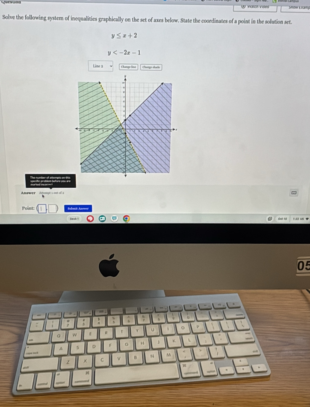 Vatch Video Snow Examp
Solve the following system of inequalities graphically on the set of axes below. State the coordinates of a point in the solution set.
y≤ x+2
y
Line 2 Change line Change shade
The number of attempts on thi
marked incorrert
Answer Attempt 1 out of 2
Point: Submit Answer
Dask 1 Oct 10 1:22 US
05
a
A s D F 。 H *
Z × C v B N M
x