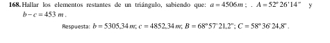 168 Hallar los elementos restantes de un triángulo, sabiendo que: a=4506m;. A=52°26'14'' y
b-c=453m. 
Respuesta: b=5305,34m; c=4852, 34m; B=68°57°21, 2°; C=58°3624.8°.