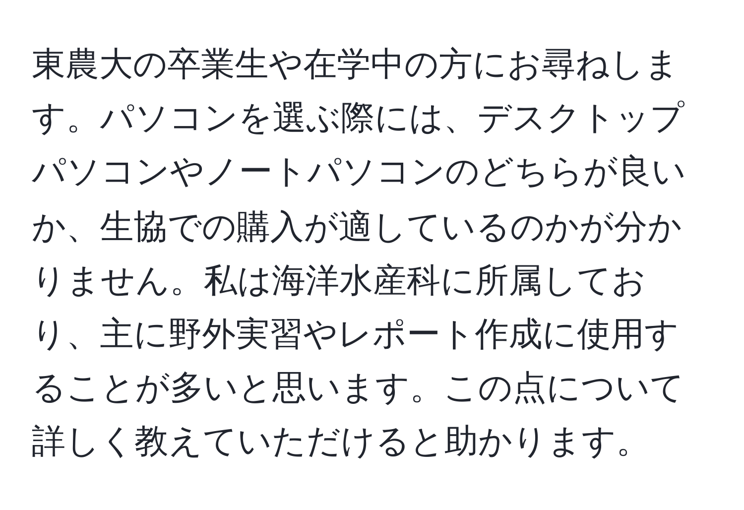 東農大の卒業生や在学中の方にお尋ねします。パソコンを選ぶ際には、デスクトップパソコンやノートパソコンのどちらが良いか、生協での購入が適しているのかが分かりません。私は海洋水産科に所属しており、主に野外実習やレポート作成に使用することが多いと思います。この点について詳しく教えていただけると助かります。