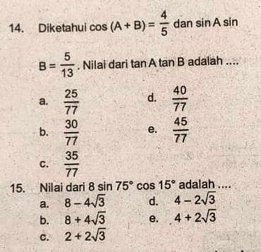 Diketahui cos (A+B)= 4/5  dan sin Asin
B= 5/13 . Nilai dari tan Atan B adalah ....
a.  25/77  d.  40/77 
b.  30/77  e.  45/77 
C.  35/77 
15. Nilai dari 8sin 75° cos 15° adalah ....
a. 8-4sqrt(3) d. 4-2sqrt(3)
b. 8+4sqrt(3) e. 4+2sqrt(3)
C. 2+2sqrt(3)