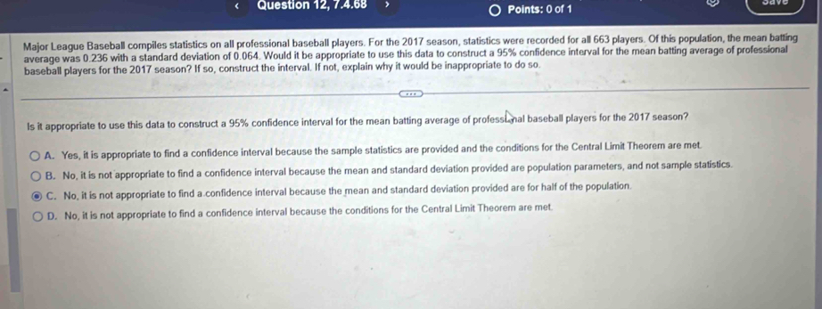 Question 12, 7.4.68 Points: 0 of 1
Major League Baseball compiles statistics on all professional baseball players. For the 2017 season, statistics were recorded for all 663 players. Of this population, the mean batting
average was 0.236 with a standard deviation of 0.064. Would it be appropriate to use this data to construct a 95% confidence interval for the mean batting average of professional
baseball players for the 2017 season? If so, construct the interval. If not, explain why it would be inappropriate to do so.
Is it appropriate to use this data to construct a 95% confidence interval for the mean batting average of professimal baseball players for the 2017 season?
A. Yes, it is appropriate to find a confidence interval because the sample statistics are provided and the conditions for the Central Limit Theorem are met.
B. No, it is not appropriate to find a confidence interval because the mean and standard deviation provided are population parameters, and not sample statistics.
C. No, it is not appropriate to find a confidence interval because the mean and standard deviation provided are for half of the population.
D. No, it is not appropriate to find a confidence interval because the conditions for the Central Limit Theorem are met.