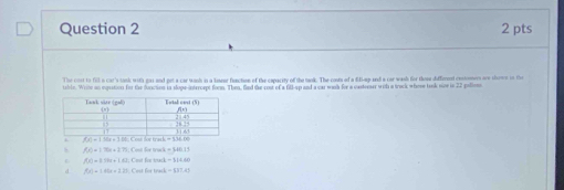 The cost to fill a cat's tank with gas and pet a car wanh in a toseer fuaction of the capacity of the tank. The couts of a filmp and a car wash for those differnt contomers are shore in the
table. Write an equation for the fuction in sope-intercept foom. Then, find the cost of a fill-up and a car wink for a castreser with a tack where lank sine in 22 pallem
f(x)=170x+275 Cost Sor truck = $40.15
f(x)=8.59x+1.62
d f(x)=1.6(x+2.25 Cost for track = $37.45 Cost for truck = 314.60