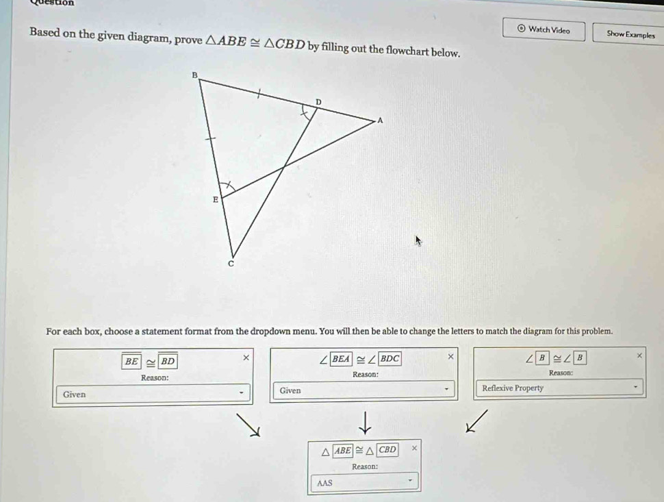 Question 
Watch Video Show Examples 
Based on the given diagram, prove △ ABE≌ △ CBD by filling out the flowchart below. 
For each box, choose a statement format from the dropdown menu. You will then be able to change the letters to match the diagram for this problem.
BE|≌ |BD × ∠ BEA≌ ∠ BDC × ∠ B≌ ∠ B × 
Reason: Reason: 
Reason: 
Given 
Given Reflexive Property
△ ABE≌ △ CBD | 
Reason: 
AAS