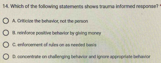 Which of the following statements shows trauma informed response?
A. Criticize the behavior, not the person
B. reinforce positive behavior by giving money
C. enforcement of rules on as needed basis
D. concentrate on challenging behavior and ignore appropriate behavior