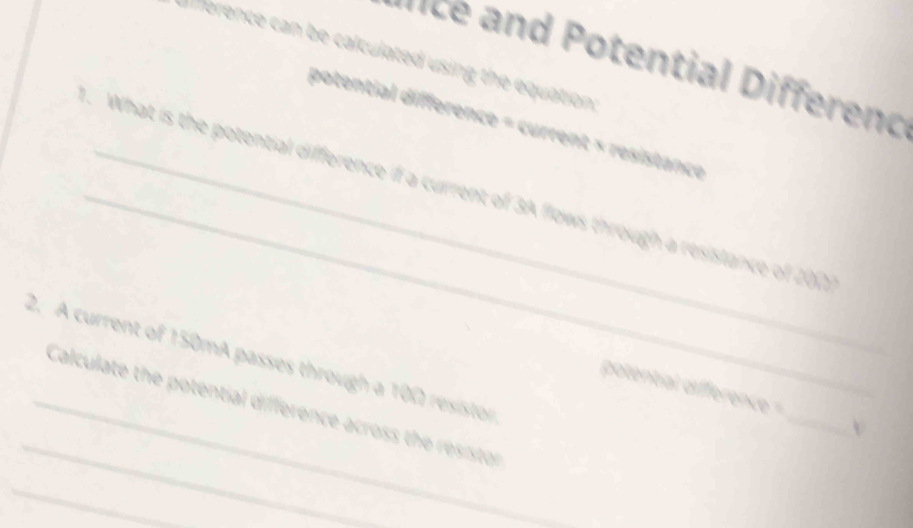 erence can be calculated using the equation; 
nt i en d 
potential difference = current × resistance 
_. What is the potential difference if a current of 3A flows through a resistance of 200
2. A current of 150mA passes through a 100 resistor 
_ 
potential difference = _v 
_Calculate the potential difference across the resistor 
_