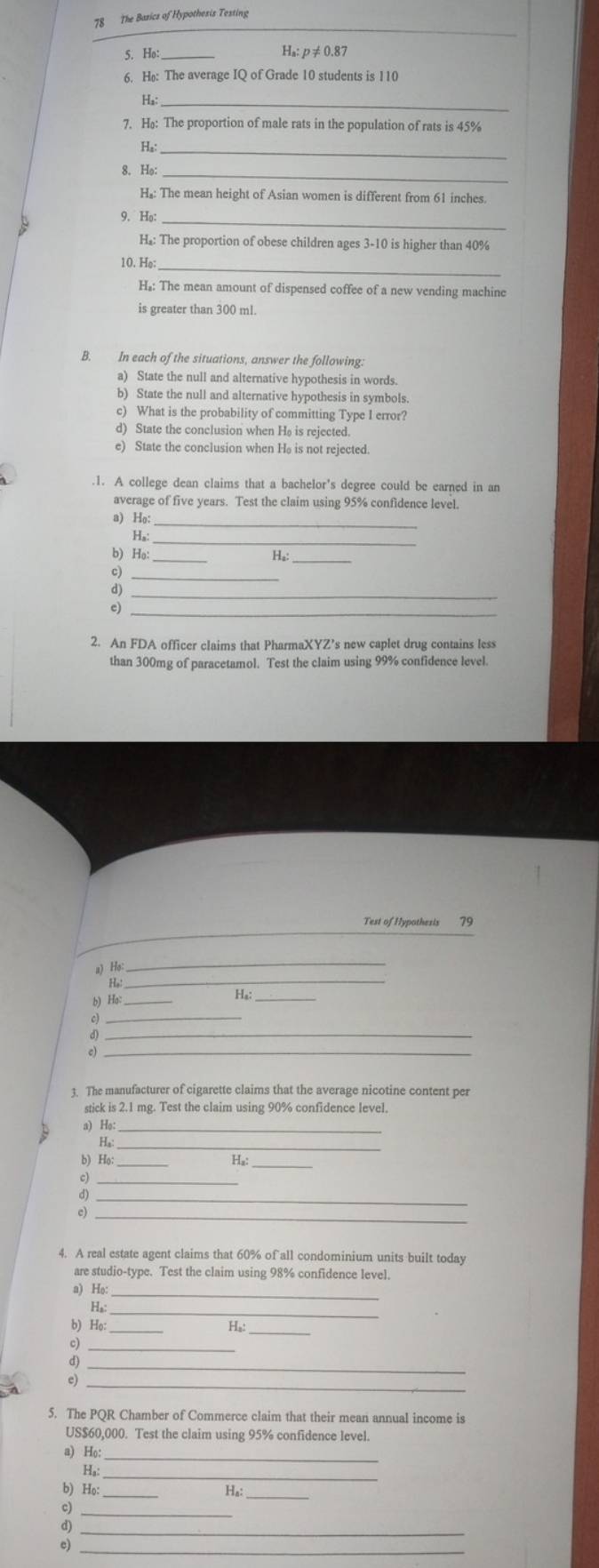 The Basics of Hypothesis Testing
_
5. Ho _H₈: p ≠ 0.87
6. Hø: The average IQ of Grade 10 students is 110
_
H₃:
7. H: The proportion of male rats in the population of rats is 45%
Ha:_
8. He:_
H₂: The mean height of Asian women is different from 61 inches.
9. Ho_
H₂: The proportion of obese children ages 3-10 is higher than 40%
10. He:_
H₂: The mean amount of dispensed coffee of a new vending machine
is greater than 300 ml.
B. In each of the situations, answer the following:
a) State the null and alternative hypothesis in words.
b) State the null and alternative hypothesis in symbols.
c) What is the probability of committing Type I error?
d) State the conclusion when Hø is rejected.
e) State the conclusion when H₈ is not rejected.
.1. A college dean claims that a bachelor's degree could be earned in an
average of five years. Test the claim using 95% confidence level.
a) Ho:
_
Hs:
b) Hə:_
H₆:_
_
_
c)_
2. An FDA officer claims that PharmaXYZ’s new caplet drug contains less
than 300mg of paracetamol. Test the claim using 99% confidence level.
Test of Hypothesis 79
a) Ho
_
Họ:_
b) Ha:_
Ha:
_
d)_
e)_
3. The manufacturer of cigarette claims that the average nicotine content per
stick is 2.1 mg. Test the claim using 90% confidence level.
a) Ho:
H₃:_
b) Ho:_ Ha_
_
_
c)_
4. A real estate agent claims that 60% of all condominium units built today
are studio-type. Test the claim using 98% confidence level.
a) Ho:_
H₆:_
b) Ho:_
_
H
c)_
d)_
c)_
5. The PQR Chamber of Commerce claim that their mean annual income is
US$60,000. Test the claim using 95% confidence level.
a) Ho:_
_
H,
b) Họ:_
Ha:
c)_
d)_
c)_