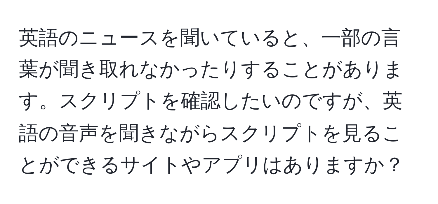 英語のニュースを聞いていると、一部の言葉が聞き取れなかったりすることがあります。スクリプトを確認したいのですが、英語の音声を聞きながらスクリプトを見ることができるサイトやアプリはありますか？