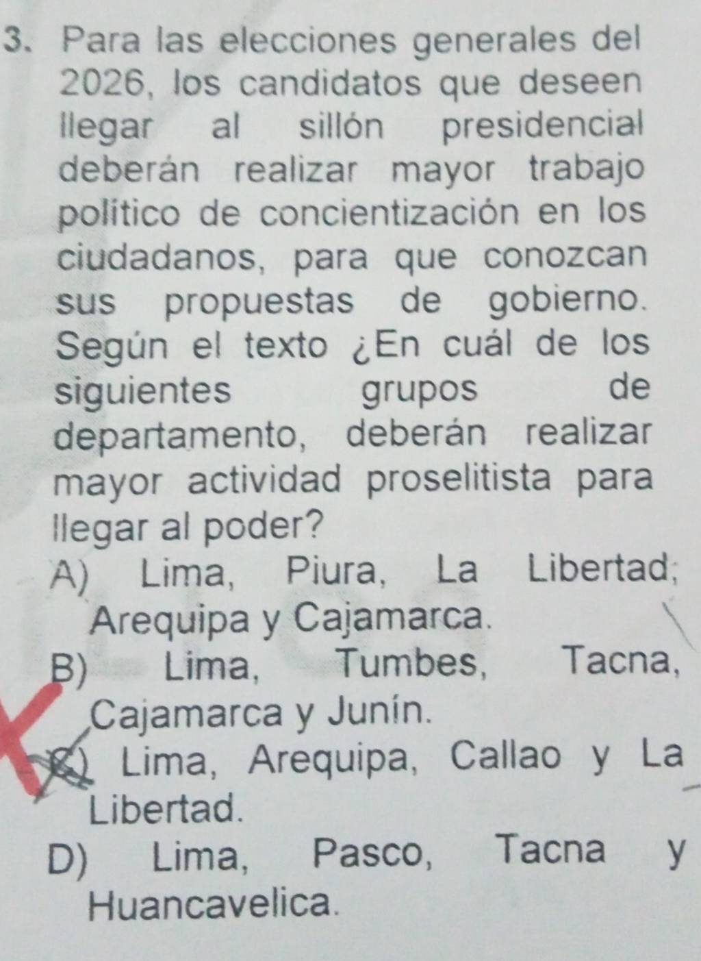 Para las elecciones generales del
2026, los candidatos que deseen
llegar al sillón presidencial
deberán realizar mayor trabajo
político de concientización en los
ciudadanos, para que conozcan
sus propuestas de gobierno.
Según el texto ¿En cuál de los
siguientes grupos de
departamento, deberán realizar
mayor actividad proselitista para
llegar al poder?
A) Lima, Piura, La Libertad;
Arequipa y Cajamarca.
B) Lima, Tumbes, Tacna,
Cajamarca y Junín.
Lima, Arequipa, Callao y La
Libertad.
D) Lima, Pasco, Tacna y
Huancavelica.