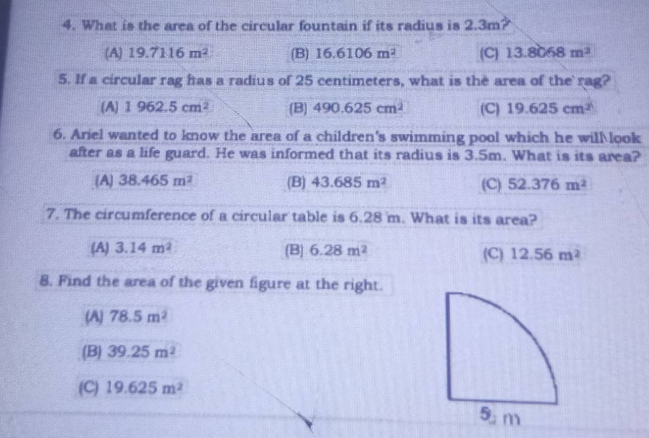 What is the area of the circular fountain if its radius is 2.3m?
(A) 19.7116m^2 (B) 16.6106m^2 (C) 13.8068m^2
5. If a circular rag ftas a radius of 25 centimeters, what is the area of the rag?
(A 1962.5cm^2 B 490.625cm^2 (C) 19.625cm^2
6. Ariel wanted to know the area of a children's swimming pool which he will look
after as a life guard. He was informed that its radius is 3.5m. What is its area?
A 38.465m^2 (B) 43.685m^2 (C) 52.376m^2
7. The circumference of a circular table is 6.28 m. What is its area?
(A) 3.14m^2 (B) 6.28m^2 (C) 12.56m^2
8. Find the area of the given figure at the right.
(A) 78.5m^2
(B) 39.25m^2
(C) 19.625m^2