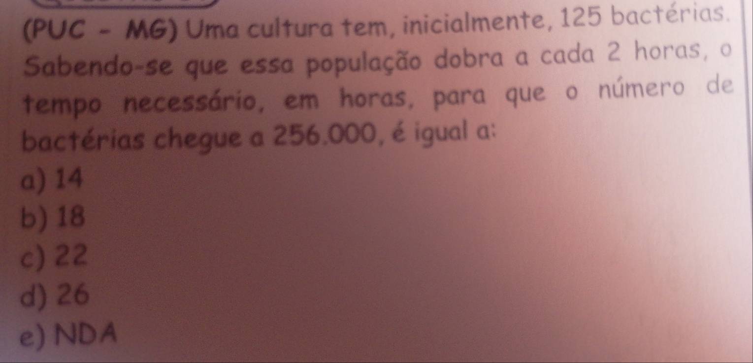 (PUC - MG) Uma cultura tem, inicialmente, 125 bactérias.
Sabendo-se que essa população dobra a cada 2 horas, o
tempo necessário, em horas, para que o número de
bactérias chegue a 256.000, é igual a:
a) 14
b) 18
c) 22
d) 26
e) NDA