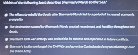 Which of the following best describes Sherman's March to the Sea?
a The efforts to rebuild the South after Shermarf's March led to a period of increased economic
prospedty.
The destruction caused by Sherman's March created resentment and hostility throughout the
South.
Sherman's total war strategy was praised for its success and replicated in future conflicts.
Shermar's tactics prolonged the Civil War and gave the Confederate Army an advantage over
the Union Army.