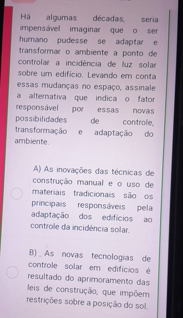 Há — algumas décadas, seria
impensável imaginar que o ser
humano pudesse se adaptar e
transformar o ambiente a ponto de
controlar a incidência de luz solar
sobre um edifício. Levando em conta
essas mudanças no espaço, assinale
a alternativa que indica o fator
responsável por essas novas
possibilidades de controle,
transformação e adaptação do
ambiente.
A) As inovações das técnicas de
construção manual e o uso de
materiais tradicionais são os
principais responsáveis pela
adaptação dos edifícios ao
controle da incidência solar.
B) As novas tecnologias de
controle solar em edifícios é
resultado do aprimoramento das
leis de construção, que impõem
restrições sobre a posição do sol.