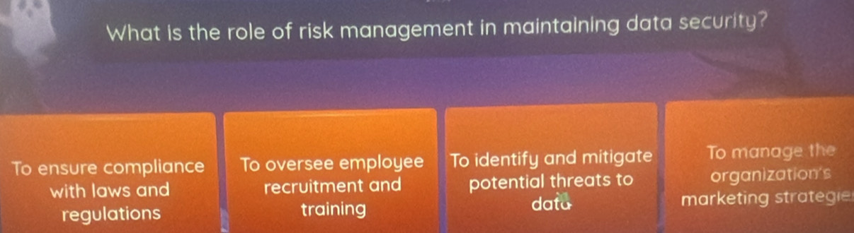 What is the role of risk management in maintaining data security?
To ensure compliance To oversee employee To identify and mitigate To manage the
with laws and recruitment and potential threats to organization's
data
regulations training marketing strategie