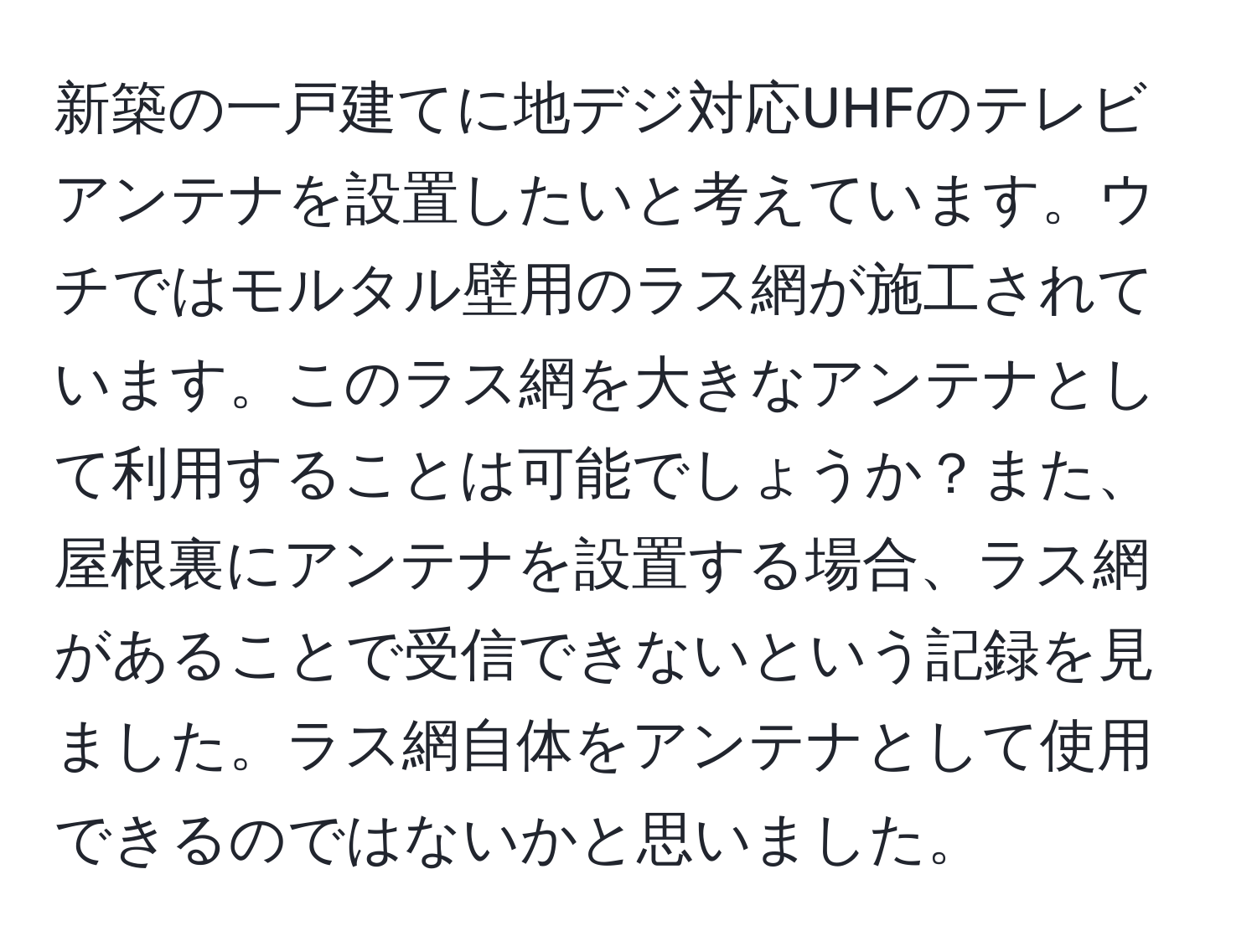 新築の一戸建てに地デジ対応UHFのテレビアンテナを設置したいと考えています。ウチではモルタル壁用のラス網が施工されています。このラス網を大きなアンテナとして利用することは可能でしょうか？また、屋根裏にアンテナを設置する場合、ラス網があることで受信できないという記録を見ました。ラス網自体をアンテナとして使用できるのではないかと思いました。