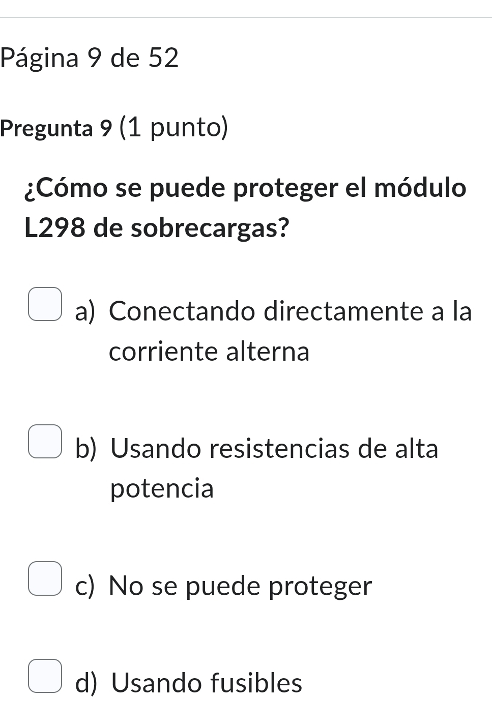 Página 9 de 52
Pregunta 9 (1 punto)
¿Cómo se puede proteger el módulo
L298 de sobrecargas?
a) Conectando directamente a la
corriente alterna
b) Usando resistencias de alta
potencia
c) No se puede proteger
d) Usando fusibles