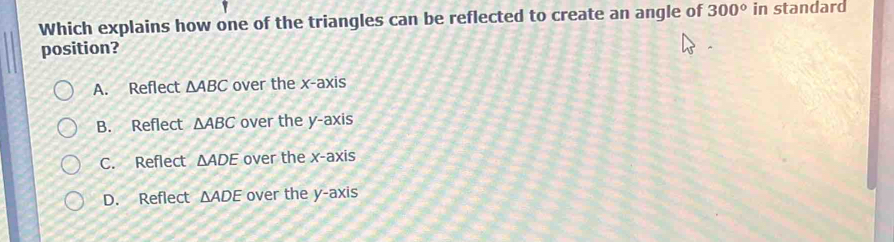 Which explains how one of the triangles can be reflected to create an angle of 300° in standard
position?
A. Reflect △ ABC over the x-axis
B. Reflect △ ABC over the y-axis
C. Reflect △ ADE over the x- axis
D. Reflect △ ADE over the y-axis