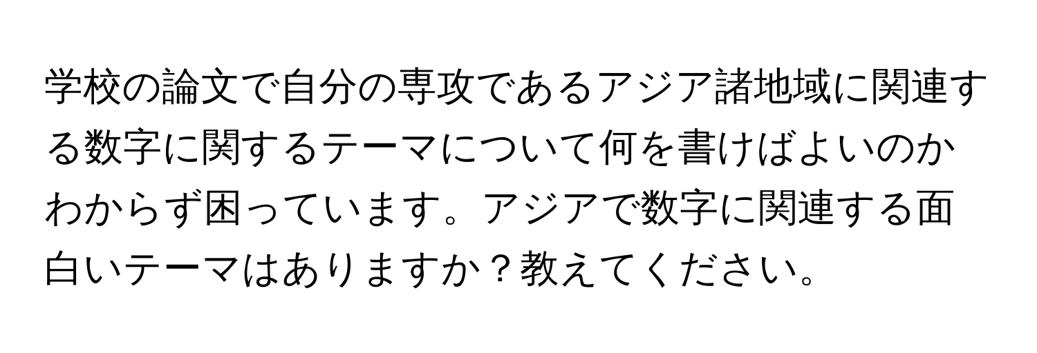 学校の論文で自分の専攻であるアジア諸地域に関連する数字に関するテーマについて何を書けばよいのかわからず困っています。アジアで数字に関連する面白いテーマはありますか？教えてください。