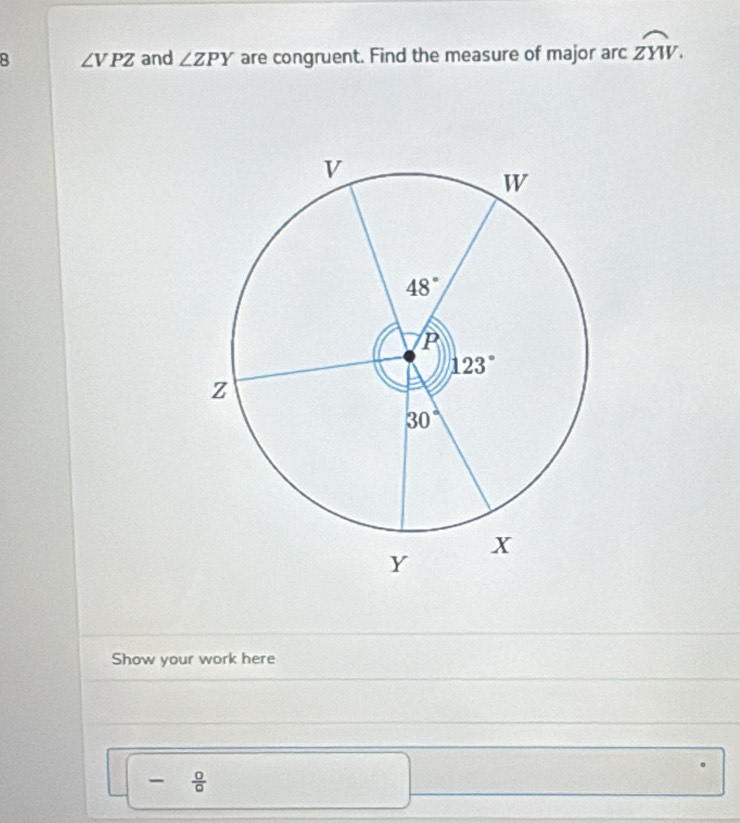 ∠ VPZ and ∠ ZPY are congruent. Find the measure of major arc widehat ZYW.
Show your work here
- 0/0 