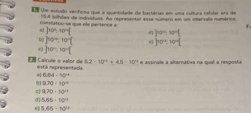 Um estudo verificou que a quantidade de bactérias em uma cultura celular era de
15,4 bilhões de indivíduos. Ao representar esse número em um intervalo numérico,
constatou-se que ele pertence a:
8) ]10^9; 10^(10)[
Kc
d) ]10^(12); 10^(13)[
6) ]10^(10); 10^(11)[
e) ]10^(13); 10^(14)[
c) ]10^(11); 10^(12)[
Calcule o valor de 5.2· 10^(13)+4.5· 10^(12) e assinale a alternativa na qual a resposta
está representada.
a) 6,84· 10^(14)
b) 9,70· 10^(12)
c) 9,70· 10^(13)
d) 5.65· 10^(12)
e) 5,65· 10^(13)