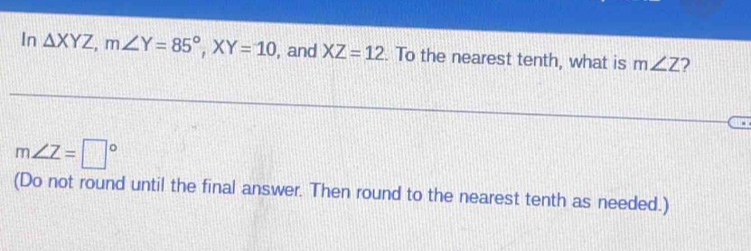 In △ XYZ, m∠ Y=85°, XY=10 , and XZ=12. To the nearest tenth, what is m∠ Z 2
m∠ Z=□°
(Do not round until the final answer. Then round to the nearest tenth as needed.)