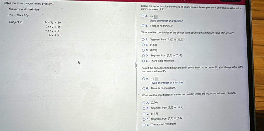 Solve the linear programming problem. minimum value of P? Select the correct choice below and fill in any answer boxes present in your choice. What is the
Minimize and maximize
P=-20x+20y
A. P=□
(Type an integer or a fraction.)
Subject to 2x+3y≥ 30 B. There is no minimum.
2x+y≤ 26
-x+y≤ 5 What are the coordinates of the corer point(s) where the minimum value of P occurs?
x,y≥ 0
A. Segment from (7,12) to (12,2)
B. (12,2)
C. (0,26)
D. Segment from (3,8) to (7,12)
E. There is no minimum.
Select the correct choice below and fill in any answer boxes present in your choice. What is the
maximum value of P?
A. P=□
(Type an integer or a fraction.)
B. There is no maximum.
What are the coordinates of the corner point(s) where the maximum value of P occurs?
A. (0,26)
B. Segment from (3,8) t (12,2)
C. (12,2)
D. Segment from (3,8) (7,12)
E. There is no maximum.