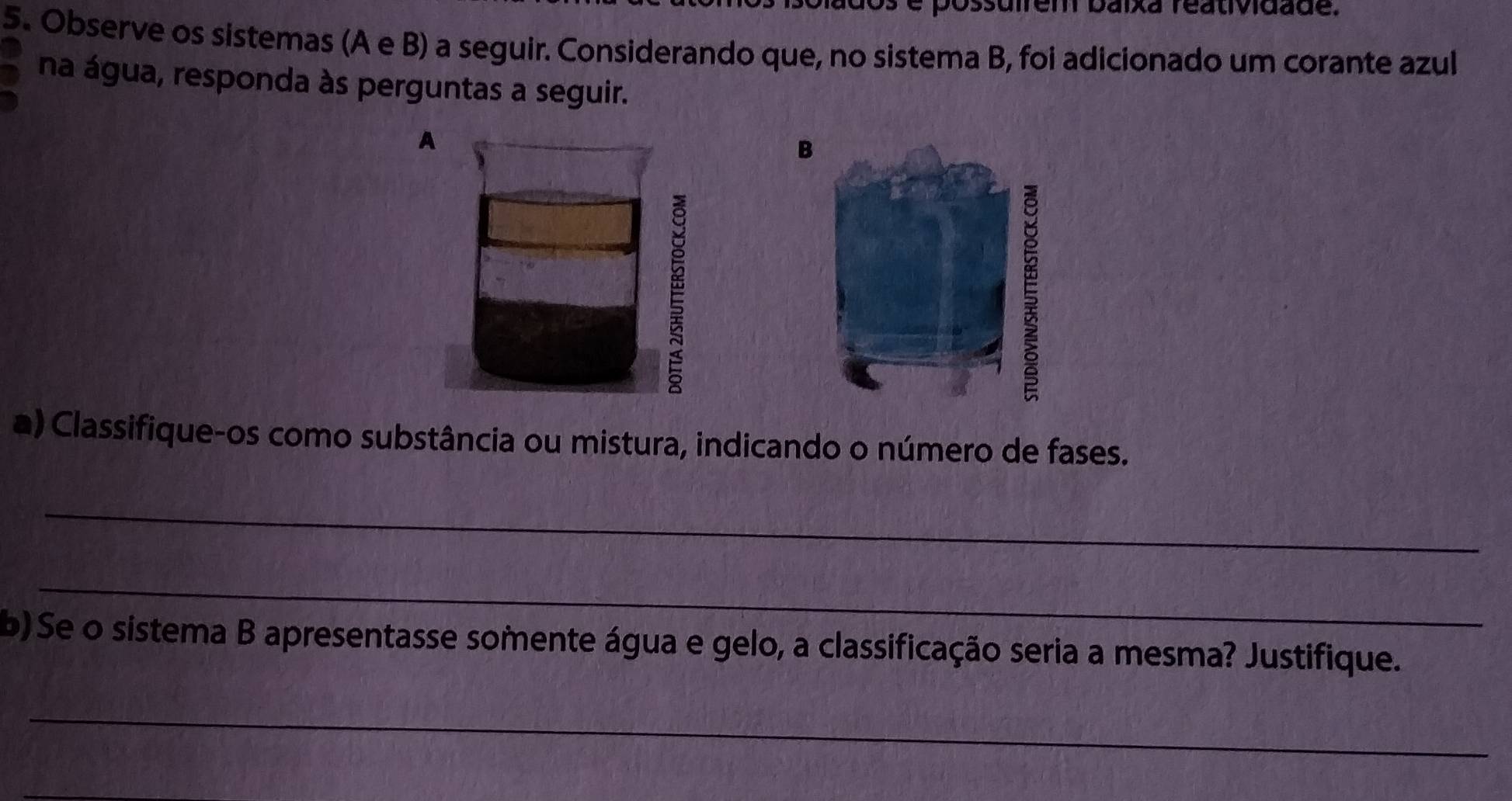 Ossuirem baixa reatividade. 
5. Observe os sistemas (A e B) a seguir. Considerando que, no sistema B, foi adicionado um corante azul 
na água, responda às perguntas a seguir. 
B 
a) Classifique-os como substância ou mistura, indicando o número de fases. 
_ 
_ 
b) Se o sistema B apresentasse somente água e gelo, a classificação seria a mesma? Justifique. 
_