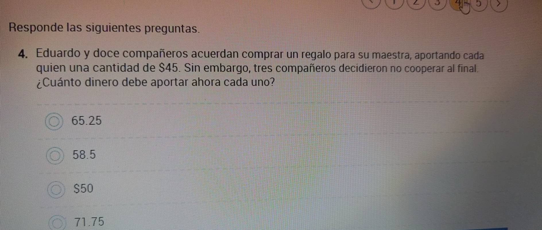 5 >
Responde las siguientes preguntas.
4. Eduardo y doce compañeros acuerdan comprar un regalo para su maestra, aportando cada
quien una cantidad de $45. Sin embargo, tres compañeros decidieron no cooperar al final.
¿Cuánto dinero debe aportar ahora cada uno?
65.25
58.5
$50
71.75