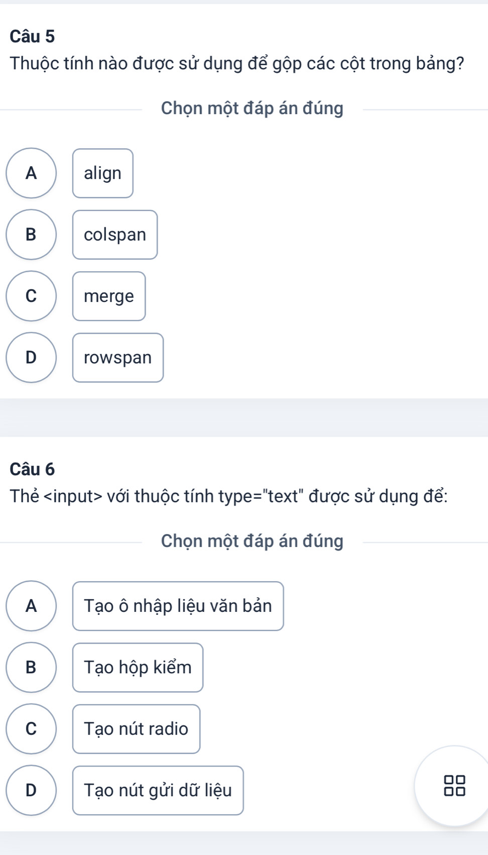 Thuộc tính nào được sử dụng để gộp các cột trong bảng?
Chọn một đáp án đúng
A align
B colspan
C merge
D rowspan
Câu 6
Thẻ với thuộc tính type="text" được sử dụng để:
Chọn một đáp án đúng
A Tạo ô nhập liệu văn bản
B Tạo hộp kiểm
C Tạo nút radio
D Tạo nút gửi dữ liệu