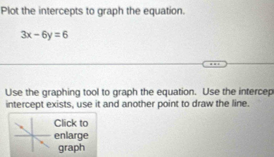 Plot the intercepts to graph the equation.
3x-6y=6
Use the graphing tool to graph the equation. Use the intercep 
intercept exists, use it and another point to draw the line. 
Click to 
enlarge 
graph