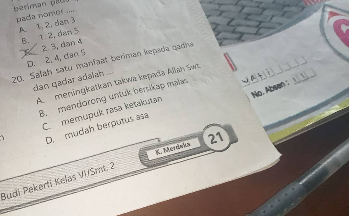 beriman pau
pada nomor ....
A. 1, 2, dan 3
B. 1, 2, dan 5
2, 3, dan 4
D. 2, 4, dan 5
20. Salah satu manfaat beriman kepada qadha
dan qadar adalah ...
A. meningkatkan takwa kepada Allah Swt
No., Absen : __
B. mendorong untuk bersikap malas
C. memupuk rasa ketakutan
D. mudah berputus asa
K. Merdeka 21
Budi Pekerti Kelas VI/Smt. 2