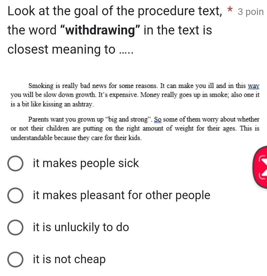 Look at the goal of the procedure text, * 3 poin
the word “withdrawing” in the text is
closest meaning to .....
Smoking is really bad news for some reasons. It can make you ill and in this way
you will be slow down growth. It’s expensive. Money really goes up in smoke; also one it
is a bit like kissing an ashtray.
Parents want you grown up “big and strong”. So some of them worry about whether
or not their children are putting on the right amount of weight for their ages. This is
understandable because they care for their kids.
it makes people sick
it makes pleasant for other people
it is unluckily to do
it is not cheap