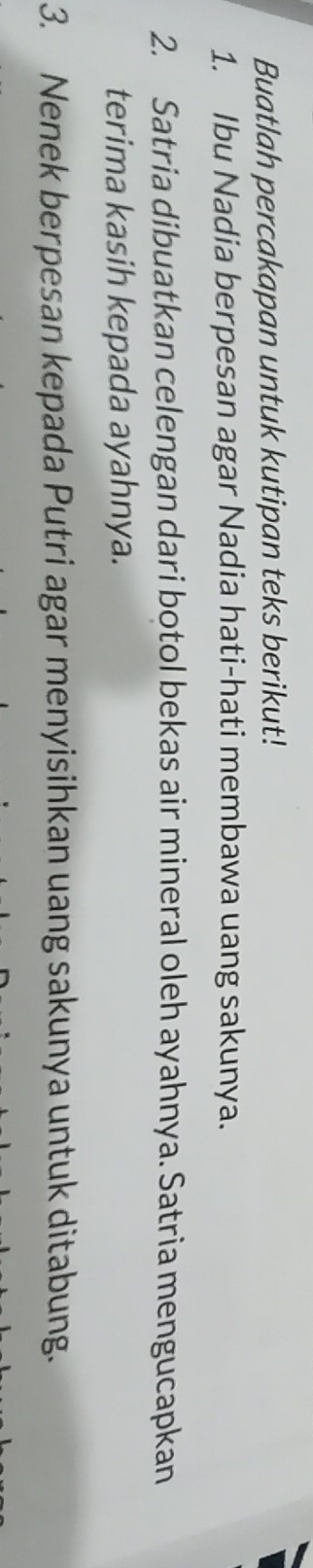 Buatlah percakapan untuk kutipan teks berikut! 
1. Ibu Nadia berpesan agar Nadia hati-hati membawa uang sakunya. 
2. Satria dibuatkan celengan dari botol bekas air mineral oleh ayahnya. Satria mengucapkan 
terima kasih kepada ayahnya. 
3. Nenek berpesan kepada Putri agar menyisihkan uang sakunya untuk ditabung.