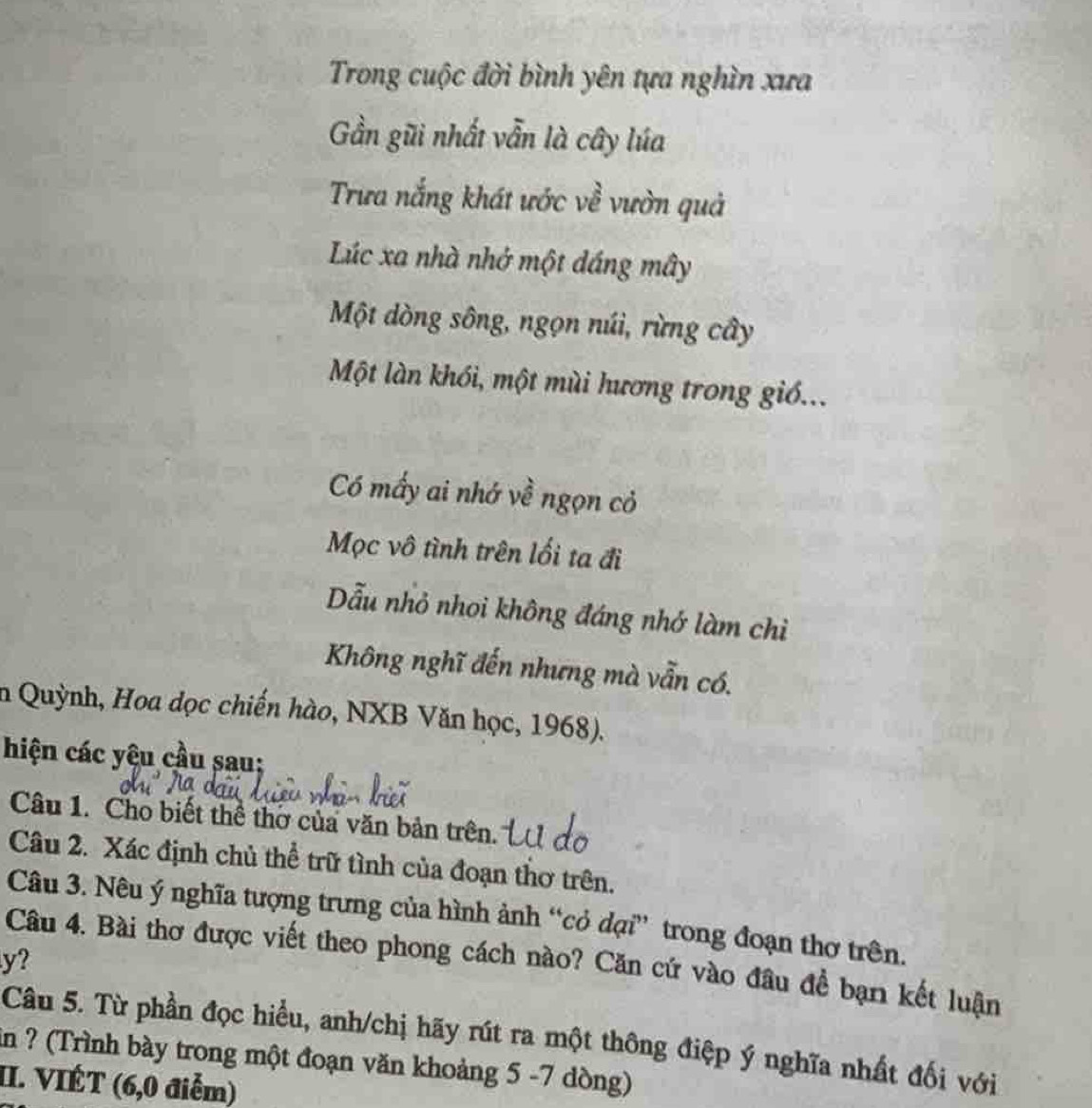 Trong cuộc đời bình yên tựa nghìn xưa 
Gần gũi nhất vẫn là cây lúa 
Trưa nắng khát ước về vườn quả 
Lúc xa nhà nhớ một dáng mây 
Một dòng sông, ngọn núi, rừng cây 
Một làn khói, một mùi hương trong giố... 
Có mấy ai nhớ về ngọn cỏ 
Mọc vô tình trên lối ta đi 
Dẫu nhỏ nhoi không đáng nhớ làm chỉì 
Không nghĩ đến nhưng mà vẫn có. 
n Quỳnh, Hoa dọc chiến hào, NXB Văn học, 1968). 
hiện các yêu cầu sau: 
Câu 1. Cho biết thể thờ của văn bản trên. 
Câu 2. Xác định chủ thể trữ tình của đoạn thơ trên. 
Câu 3. Nêu ý nghĩa tượng trưng của hình ảnh “cỏ dại” trong đoạn thơ trên.
y? 
Câu 4. Bài thơ được viết theo phong cách nào? Căn cứ vào đầu đề bạn kết luận 
Câu 5. Từ phần đọc hiều, anh/chị hãy rút ra một thông điệp ý nghĩa nhất đối với 
in ? (Trình bày trong một đoạn văn khoảng 5 -7 dòng) 
II. VIÉT (6,0 điễm)