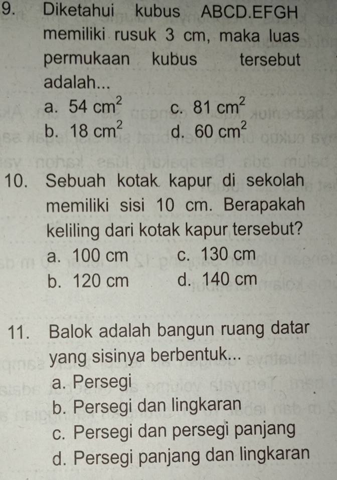 Diketahui kubus ABCD.EFGH
memiliki rusuk 3 cm, maka luas
permukaan kubus tersebut
adalah...
a. 54cm^2 C. 81cm^2
b. 18cm^2 d. 60cm^2
10. Sebuah kotak kapur di sekolah
memiliki sisi 10 cm. Berapakah
keliling dari kotak kapur tersebut?
a. 100 cm c. 130 cm
b. 120 cm d. 140 cm
11. Balok adalah bangun ruang datar
yang sisinya berbentuk...
a. Persegi
b. Persegi dan lingkaran
c. Persegi dan persegi panjang
d. Persegi panjang dan lingkaran