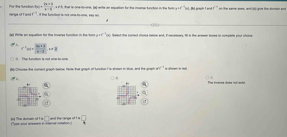 For the function f(x)= (2x+3)/x-5 , x!= 5; that is one-to-one, (a) write an equation for the inverse function in the form y=f^(-1)(x) , (b) graph f and f^(-1) on the same axes, and (c) give the domain and
range of f and f^(-1). If the function is not one-to-one, say so.
(a) Write an equation for the inverse function in the form y=f^(-1)(x). Select the correct choice below and, if necessary, fill in the answer boxes to complete your choice.
A. f^(-1)(x)= (5x+3)/x-2 , x!= 2
B. The function is not one-to-one.
(b) Choose the correct graph below. Note that graph of function f is shown in blue, and the graph of f^(-1) is shown in red.
A.
B.
C.
The inverse does not exist
(c) The domain of f is □ and the range of f is □. 
(Type your answers in interval notation.)