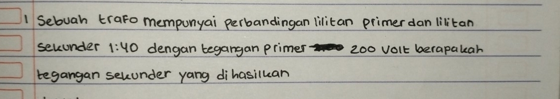 Sebuah trato mempunyai perbandingan lilitan primer dan lilitan 
secunder 1:40 dengan tegangan primer 200 volt berapakar 
tegangan secunder yang dihasiluan