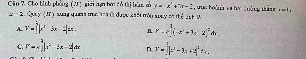 Cho hình phẳng (H) giới hạn bởi đồ thị hàm số y=-x^2+3x-2 , trục hoành và hai đường thẳng x=1,
x=2. Quay (H) xung quanh trục hoành được khối tròn xoay có thể tích là
A. V=∈tlimits _1^(2|x^2)-3x+2|dx. V=π ∈tlimits _.^2(-x^2+3x-2)^2dx. 
B.
C. V=π ∈tlimits _0^(2|x^2)-3x+2|dx.
D. V=∈tlimits _0^(2|x^2)-3x+2|^2dx.