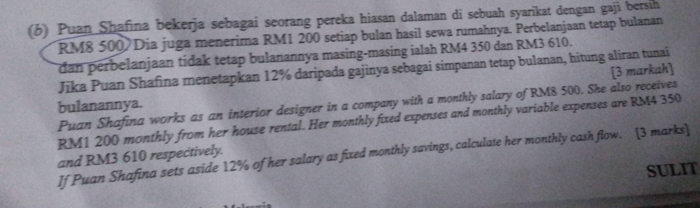 Puan Shafina bekerja sebagai seorang pereka hiasan dalaman di sebuah syarikat dengan gaji bersih
RM8 500 Dia juga menerima RM1 200 setiap bulan hasil sewa rumahnya. Perbelanjaan tetap bulanan 
dan perbelanjaan tidak tetap bulanannya masing-masing ialah RM4 350 dan RM3 610. 
Jika Puan Shafina menetapkan 12% daripada gajinya sebagai simpanan tetap bulanan, hitung aliran tunai 
bulanannya. [3 markah] 
Puan Shafina works as an interior designer in a company with a monthly salary of RM8 500. She also receives
RM1 200 monthly from her house rental. Her monthly fixed expenses and monthly variable expenses are RM4 350
If Puan Shafina sets aside 12% of her salary as fixed monthly savings, calculate her monthly cash flow. [3 marks] 
and RM3 610 respectively. 
SULIT