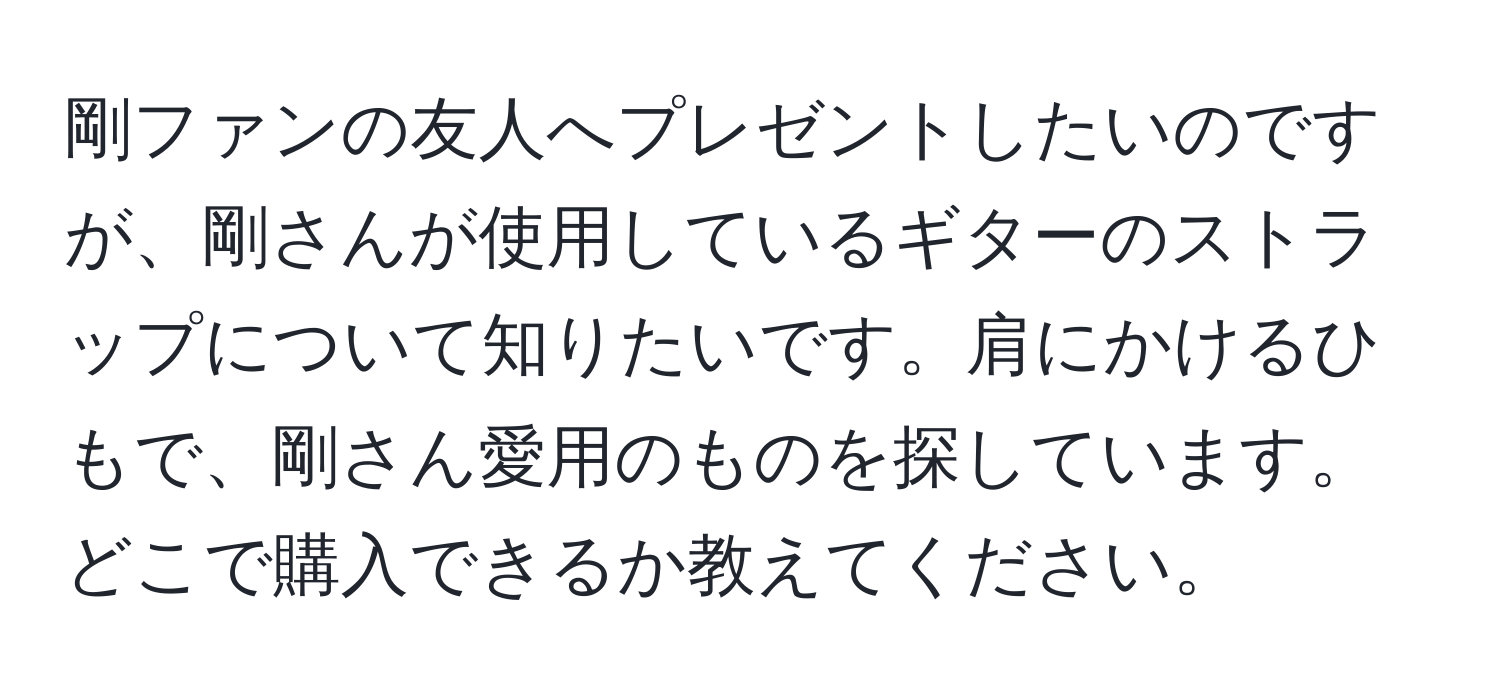 剛ファンの友人へプレゼントしたいのですが、剛さんが使用しているギターのストラップについて知りたいです。肩にかけるひもで、剛さん愛用のものを探しています。どこで購入できるか教えてください。