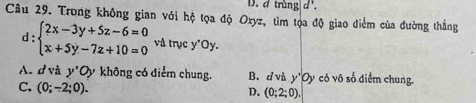 D. d trùng d'.
Câu 29. Trong không gian với hệ tọa độ Oxyz, tìm tọa độ giao điểm của đường thẳng
d:beginarrayl 2x-3y+5z-6=0 x+5y-7z+10=0endarray. và trục y'Oy
An d và y'0) không có điểm chung. B. đ và y'Oy có vô số điểm chung.
C. (0;-2;0).
D. (0;2;0),