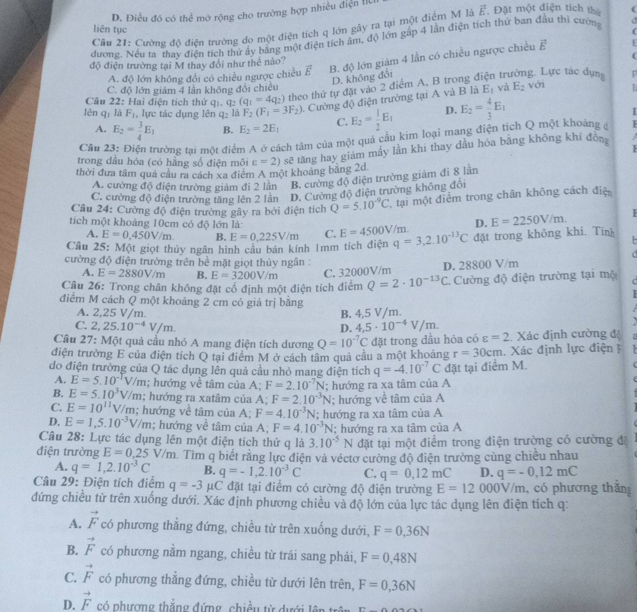 D. Điều đó có thể mở rộng cho trường hợp nhiều điện to
Câu 21: Cường độ điện trường do một điện tích q lớn gây ra tại một điệm M là vector E. Đặt một điện tích thứ (
liên tục
(
dương. Nếu ta thay điện tích thử ấy bằng một điện tích âm, độ lớn gấp 4 lần điện tích thứ ban đầu thì cường a
A. độ lớn không đổi có chiều ngược chiều vector E B. độ lớn giảm 4 lần có chiều ngược chiều vector E
F
độ điện trường tại M thay đồi như thế nào?
(
D. không đổi
E_1 và E_2
C. độ lớn giảm 4 lần không đổi chiều với
Câu 22: Hai điện tích thử qi. q_2 (q_1=4q_2) theo thứ tự đặt vào 2 điểm A, B trong điện trư g. Lực tác dụng
lên qī là F_1 , lực tác dụng lên q_2 là F_2(F_1=3F_2).  Cường độ điện trường tại A và B là
T
A. E_2= 3/4 E_1
B. E_2=2E_1
C. E_2= 1/2 E_1 D. E_2= 4/3 E_1
Câu 23: Điện trường tại một điểm A ở cách tâm của một quả cầu kim loại mang điện tích Q một khoảng đ  

trong dầu hỏa (có hằng số điện môi varepsilon =2) sẽ tăng hay giảm mấy lần khi thay dầu hỏa bằng không khi đồng
a
thời đưa tâm quả cầu ra cách xa điểm A một khoảng bằng 2d.
A. cường độ điện trường giảm đi 2 lần B. cường độ điện trường giảm đi 8 lần
C. cường độ điện trường tăng lên 2 lần D. Cường độ điện trường không đổi
Câu 24: Cường độ điện trường gây ra bởi điện tích Q=5.10^(-9)C T, tại một điểm trong chân không cách điện
tích một khoảng 10cm có độ lớn là: D. E=2250V/m.
F
A. E=0,450V/m. B. E=0,225V/m C. E=4500V/m.
Câu 25: Một giọt thủy ngân hình cầu bán kính 1mm tích điện q=3,2.10^(-13)C đặt trong không khi. Tính
a
cường độ điện trường trên bề mặt giọt thủy ngân :
A. E=2880V/m B. E=3200V/m C. 32000V/m D. 28800 V/m
Câu 26: Trong chân không đặt cố định một điện tích điểm Q=2· 10^(-13)C Cường độ điện trường tại một
điểm M cách Q một khoảng 2 cm có giá trị bằng
A. 2,25 V/m. B. 4,5 V/m.
C. 2,25.10^(-4)V/m. D. 4,5· 10^(-4)V/m.
Câu 27: Một quả cầu nhỏ A mang điện tích dương Q=10^(-7)C đặt trong dầu hỏa có varepsilon =2 Xác định cường độ C
điện trường E của điện tích Q tại điểm M ở cách tâm quả cầu a một khoảng r=30cm. Xác định lực điện F   
do điện trường của Q tác dụng lên quả cầu nhỏ mang điện tích q=-4.10^(-7)C đặt tại điểm M.
A. E=5.10^(-1)V/m; hướng về tâm của A; F=2.10^(-7)N; hướng ra xa tâm của A
B. E=5.10^3V/m; hướng ra xatâm của A; F=2.10^(-3)N; hướng về tâm của A
C. E=10^(11)V/m; hướng về tâm của A; F=4.10^(-3)N; hướng ra xa tâm của A
D. E=1,5.10^(-3)V/m; hướng về tâm của A; F=4.10^(-3)N; hướng ra xa tâm của A
Câu 28: Lực tác dụng lên một điện tích thử q là 3.10^(-5)N đặt tại một điểm trong điện trường có cường độ
điện trường E=0,25V/m h. Tìm q biết rằng lực điện và véctơ cường độ điện trường cùng chiều nhau
A. q=1,2.10^(-3)C B. q=-1,2.10^(-3)C
C. q=0,12mC D. q=-0,12mC
Câu 29: Điện tích điểm q=-3 μC đặt tại điểm có cường độ điện trường E=12000V/m , có phương thắng
đứng chiều từ trên xuống dưới. Xác định phương chiều và độ lớn của lực tác dụng lên điện tích q:
A. vector F có phương thắng đứng, chiều từ trên xuống dưới, F=0,36N
B. vector F có phương nằm ngang, chiều từ trái sang phải, F=0,48N
C. vector F có phương thẳng đứng, chiều từ dưới lên trên, F=0,36N
D. vector F có phượng thẳng đứng , chiều từ dưới  lê