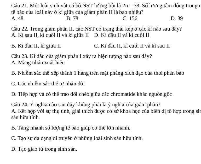 Một loài sinh vật có bộ NST lưỡng bội là 2n=78. Số lượng tâm động trong r
tế bào của loài này ở kì giữa của giảm phân II là bao nhiêu?
A. 48 B. 78 C. 156 D. 39
Câu 22. Trong giảm phân II, các NST có trạng thái kép ở các kì nào sau đây?
A. Kì sau II, kì cuối II và kì giữa II D. Kì đầu II và kì cuối II
B. Kì đầu II, kì giữa II C. Kì đầu II, kì cuối II và kì sau II
Câu 23. Kì đầu của giảm phân I xảy ra hiện tượng nào sau đây?
A. Màng nhân xuất hiện
B. Nhiễm sắc thể xếp thành 1 hàng trên mặt phẳng xích đạo của thoi phân bào
C. Các nhiễm sắc thể tự nhân đôi
D. Tiếp hợp và có thể trao đối chéo giữa các chromatide khác nguồn gốc
Câu 24. Ý nghĩa nào sau đây không phải là ý nghĩa của giảm phân?
A. Kết hợp với sự thụ tinh, giải thích được cơ sở khoa học của biến dị tổ hợp trong sin
sản hữu tính.
B. Tăng nhanh số lượng tế bào giúp cơ thể lớn nhanh.
C. Tạo sự đa dạng di truyền ở những loài sinh sản hữu tính.
D. Tạo giao tử trong sinh sản.