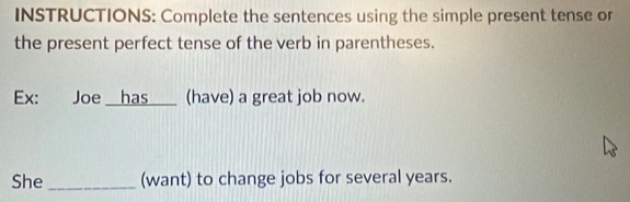 INSTRUCTIONS: Complete the sentences using the simple present tense or 
the present perfect tense of the verb in parentheses. 
Ex: Joe __has___ (have) a great job now. 
She_ (want) to change jobs for several years.