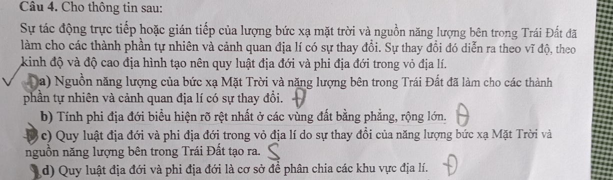 Cho thông tin sau:
Sự tác động trực tiếp hoặc gián tiếp của lượng bức xạ mặt trời và nguồn năng lượng bên trong Trái Đất đã
làm cho các thành phần tự nhiên và cảnh quan địa lí có sự thay đổi. Sự thay đổi đó diễn ra theo vĩ độ, theo
kinh độ và độ cao địa hình tạo nên quy luật địa đới và phi địa đới trong vỏ địa lí.
a) Nguồn năng lượng của bức xạ Mặt Trời và năng lượng bên trong Trái Đất đã làm cho các thành
phần tự nhiên và cảnh quan địa lí có sự thay đổi.
b) Tính phi địa đới biểu hiện rõ rệt nhất ở các vùng đất bằng phẳng, rộng lớn.
c) Quy luật địa đới và phi địa đới trong vỏ địa lí do sự thay đổi của năng lượng bức xạ Mặt Trời và
nguồn năng lượng bên trong Trái Đất tạo ra.
d) Quy luật địa đới và phi địa đới là cơ sở để phân chia các khu vực địa lí.