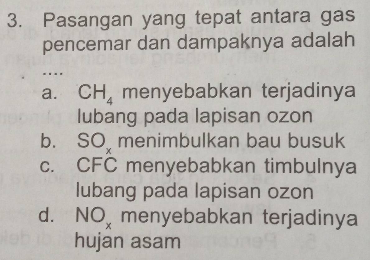 Pasangan yang tepat antara gas
pencemar dan dampaknya adalah
. . . .
a. CH_4 menyebabkan terjadinya
lubang pada lapisan ozon
bì SO_x menimbulkan bau busuk
c. CFC menyebabkan timbulnya
lubang pada lapisan ozon
d. NO_x menyebabkan terjadinya
hujan asam