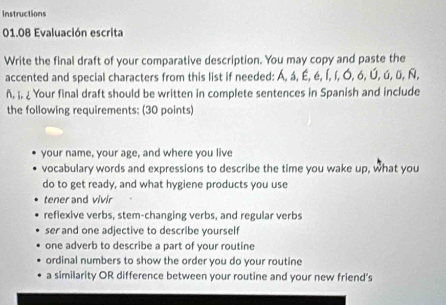 Instructions
01.08 Evaluación escrita
Write the final draft of your comparative description. You may copy and paste the
accented and special characters from this list if needed: Á, á, É, é, Í, í, Ó, ó, Ú, ú, ü, Ñ,
ñ. i. ¿ Your final draft should be written in complete sentences in Spanish and include
the following requirements: (30 points)
your name, your age, and where you live
vocabulary words and expressions to describe the time you wake up, what you
do to get ready, and what hygiene products you use
tener and vivir
reflexive verbs, stem-changing verbs, and regular verbs
ser and one adjective to describe yourself
one adverb to describe a part of your routine
ordinal numbers to show the order you do your routine
a similarity OR difference between your routine and your new friend's