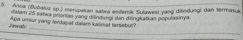 ap._ 
5. Anoa (Bubalus sp.) merupakan satwa endemik Sulawesi yang dilindungi dan termasuk 
dalam 25 satwa prioritas yang dilindungi dan ditingkatkan populasinya. 
_ 
Apa unsur yang terdapat dalam kalimat tersebut? 
Jawab: 
_ 
_