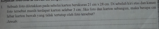 Sebuah foto diletakkan pada sehelai karton berukuran 21cm* 28cm. Di sebelah kiri atas dan kanan 
foto tersebut masih terdapat karton selebar 3 cm. Jika foto dan karton sebangun, maka berapa cm
_ 
lebar karton bawah yang tidak tertutup oleh foto tersebut? 
_ 
Jawab: